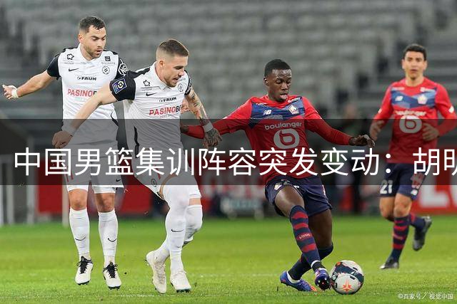 中国男篮集训阵容突发变动：胡明轩火线增援 两将遗憾告别