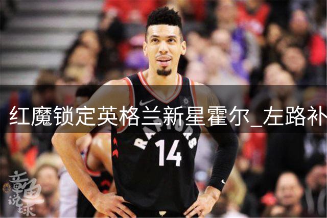 红魔锁定英格兰新星霍尔 左路补强计划浮出水面
